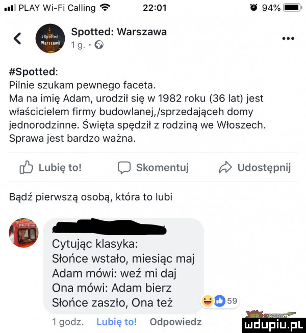 ll play wi-fi calling       v     g spotted warszawa. spoued pilnie szukam pewnego faceta. ma na imię adam urodził się w     roku    lat jest właścicielem firmy budowlanej sprzedająceh domy jednorodzinne. święta spędził z rodziną we włoszech. sprawa jest bardzo ważna. b lubię to c skomentuj a udostępnij bądź pierwszą osobą która to lubi cytując klasyka słońce wstała miesiąc maj adam mówi weź mi daj ona mówi adam bierz słońce zaszło ona też o    i godz lubię ło odpowiedz lulefiiij fl