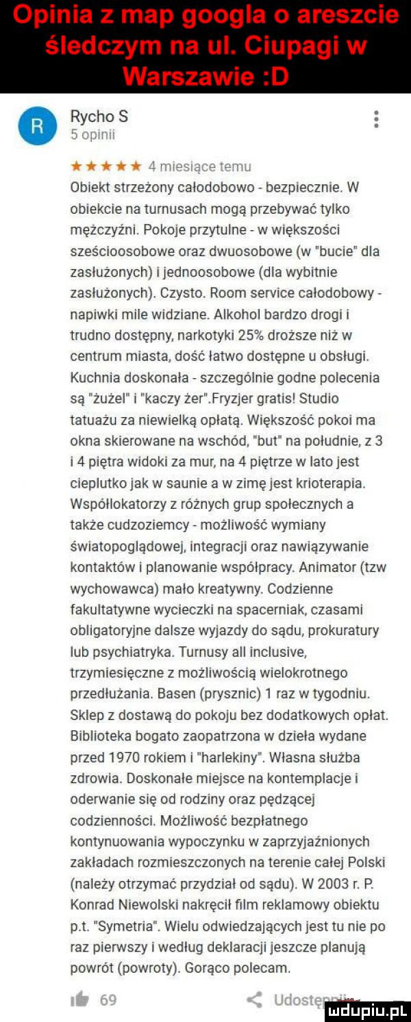 rycko s empor. ttwii inker obiekt strzezony calodooowo bezpiecznie w obiekcie na turnusach mogą przebywać tylko mężczyźni. pokoje przytulne w większości sześcioosobowe oraz dwuosobowe w hucie dla zasluzonych ijednoosobowe dla wybitnie zasiużonychji czysto. rwom sernice calodobowy napiwki mile widziane. alkohol bardzo drogi i trudno dostępny narkotyki    droższe niż w centrum miasta dość latwo dostępne u obslugi. kuchnia doskonala szczegolnie godne polecenia są żuje kaczy zer fry jer gratis studio tatuazu za niewielką oplata. większość pokoi ma okna skierowane na wschód. but na poludnie z   i  piętra widoki za mur na   piętrze w lato jest cieplutkojak w saunie a w zimuj est krioterapia. wspollokatorzy z różnych grup spolecznych a takze cudzoziemcy możliwość wymiany światopogiadowej integracji oraz nawiązywanie kontaktów i planowanie współpracy. animator tlw wychowawca malo kreatywny. codzienne fakultatywne wycieczki na spacerniak czasami obligatoryjne dalsze wyjazdy do sądu prokuratury lub psychiatryka. turnusy all inclusive trzymiesięczne z możliwością wielokrotnego przedluzanra. basen prysznic   raz wtygodniu. sklep z dostawa do pokoju bez dodatkowych oplat. biblioteka bogato zaopatrzona w dziela wydane przed      rokiem i harlekiny. wlasna sluzba zdrowia. doskonale miejsce na kontemplacjei oderwanie się od rodziny oraz pędzące codzienności możliwość bezplatnego kontynuowania wypoczynku w zaprzyjaźnionych zakladach rozmieszczonych na terenie calej polski nalezy otrzymać przydztal od sadu. w      r. p. konrad niewolski nakręcil film reklamowy obiektu p t symetria. wielu odwiedzających jest tu nie po raz pierwszy i wedlug deklaracji jeszcze pianuja powrot powroty. goraco polecam