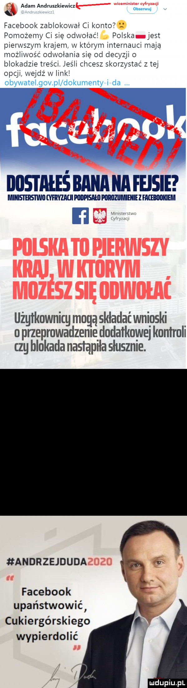 fu adam andruszkiewicz facebook zablokował ci konto   obserwuj pomożemy ci się odwołać polska jest pierwszym krajem w ktorym internauci mają możliwość odwołania się od decyzji o blokadzie treści. jeśli chcesz skorzystać z tej opcji wejdź w link obywatel govpl dokumentyłfda. nusmiiśnnnnunmsm miiisi eiismii vm mmm mill z mmm użgłknwnicg mogą składać wnioski. o przeprowadzam dodatkowa kontroli czy blokada nastąpiła słusznie. andrzejduda facebook upaﬁstwowié cukiergórskiego wypierdolić