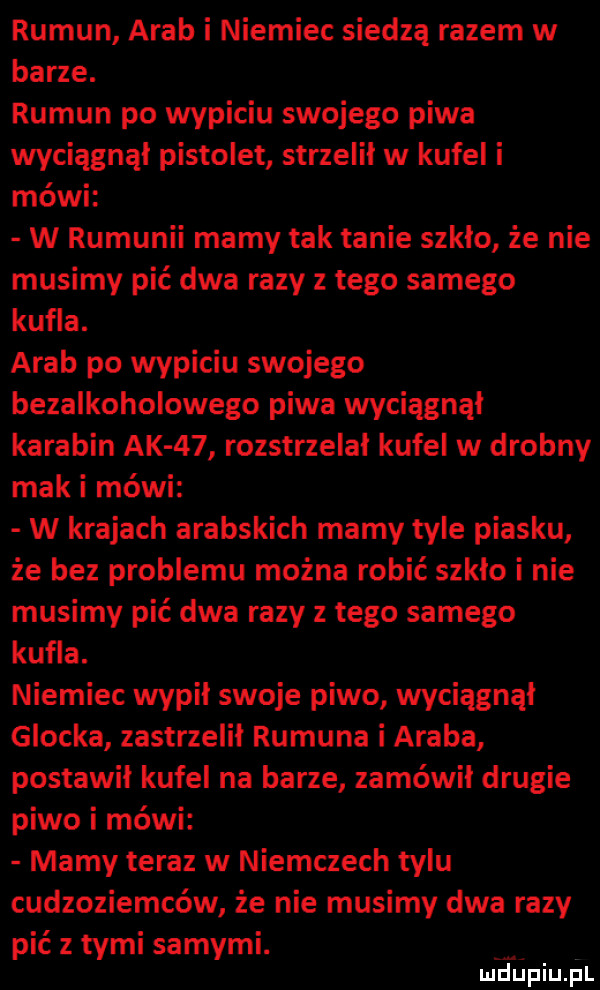 rumun arab i niemiec siedzą razem w barze. rumun po wypiciu swojego piwa wyciągnął pistolet strzelił w kufel i mówi w rumunii mamy tak tanie szkło że nie musimy pić dwa razy z tego samego kufla. arab po wypiciu swojego bezalkoholowego piwa wyciągnął karabin ak    rozstrzelał kufel w drobny mak i mówi w krajach arabskich mamy tyle piasku że bez problemu można robić szkło i nie musimy pić dwa razy z tego samego kufla. niemiec wypił swoje piwo wciągnął glocka zastrzelił rumuna i araba postawił kufel na barze zamówił drugie piwo i mówi mamy teraz w niemczech tylu cudzoziemców że nie musimy dwa razy pić z tymi samymi