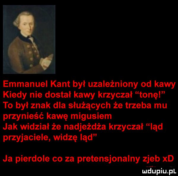 emmanuel kant byl uzależniony od kawy kiedy nie dostał kawy krzyczał tone to byl znak dla służących że trzeba mu przynieść kawę migusiem jak widział że nadjeżdża krzyczał ląd przyjaciele widzę ląd ja pierdole co za pretensjonalny zjeb xd m jﬁpiuﬁl