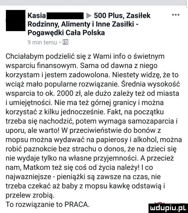 kasia     plus zasiłek rodzinny alimenty i inne zasiłki pogawędki cala polska chciałabym podzielić się z wami info o świetnym wsparciu finansowym. sama od dawna z niego korzystam ijestem zadowolona. niestety widzę że to wciąż malo popularne rozwiązanie. średnia wysokość wsparcia to ok.      zl ale dużo zależy też od miasta i umiejętności. nie ma też górnej granicy i można korzystać z kilku jednocześnie. fakt na początku trzeba się nachodzić potem wymaga samozaparcia i uporu ale warto w przeciwieństwie do bonów z mop-u można wydawać na papierosy i alkohol można robić paznokcie bez strachu o donos że na dzieci się nie wydaje tylko na wlasne przyjemności. a przecież nam matkom też się coś od życia na edy i co najwazniejsze pieniążki są zawsze na czas nie trzeba czekać aż baby z mop-u kawkę odstawia i przelew zrobią. to rozwiązanie to praca