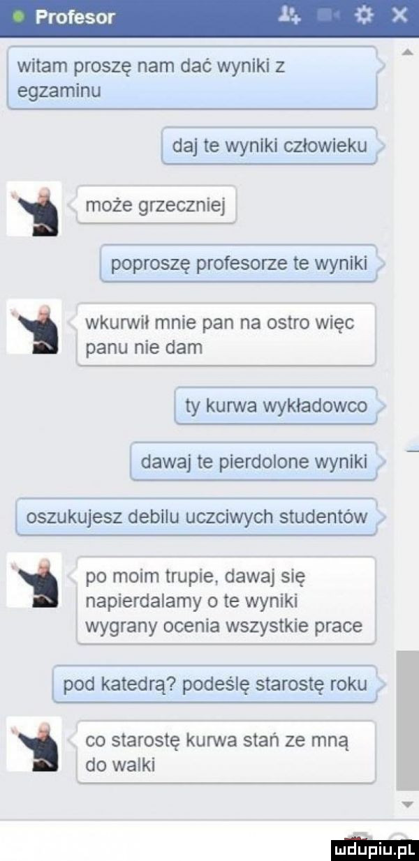 profesor  . x witam proszę nam dać wyniki z egzaminu ida te wyniki człowiek i może grzecznie poproszę profesorze te wyniki wkunnił mnie pan na ostro więc panu nie dam ty kufrvźva wykładowe dawaj te pierdolone wyniki oszukujesz debilu uczciwych studentów po moim trupie dawaj się napierdalamy o te wyniki wygrany ocenia wszystkie prace ipod katedrą podeślę starostę ma co starostę kurwa stań ze mną i do walki v m