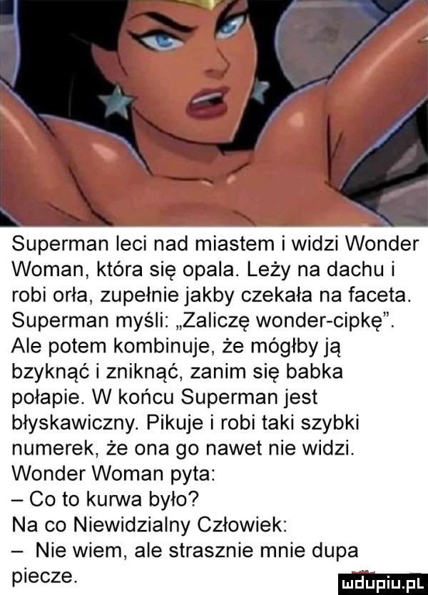 superman leci nad miastem i widzi wonder wiman kiera się opala. leży na dachu i robi orła zupełnie jakby czekala na faceta. superman myśli zaliczę wonder cipkę. ale potem kombinuje że mógłby ją bzyknąć i zniknąć zanim się babka polapie. w końcu superman jest błyskawiczny. pikuje i robi taki szybki numerek że ona go nadetnie widzi wonder wiman pyta co to kanna było na co niewidzialny czlowiek nie wiem ale strasznie mnie dupa pieczę