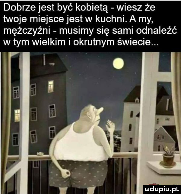 dobrze jest być kobietą wiesz że twoje miejsce jest w kuchni. a my mężczyźni musimy się sami odnaleźć w tym wielkim i okrutnym świecie