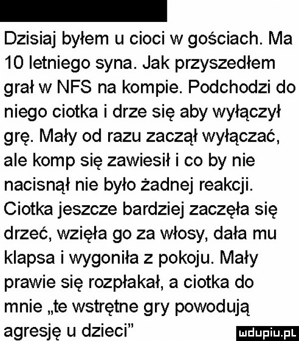 dzisiaj byłem u cioci w gościach. ma    letniego syna. jak przyszedłem grał w nfs na kompie. podchodzi do niego ciotka i drze się aby wyłączył grę. mały od razu zaczął wyłączać ale komp się zawiesił i co by nie nacisnął nie było żadnej reakcji. ciotka jeszcze bardziej zaczęła się drzeć wzięła go za włosy dała mu klapsa i wygoniła z pokoju. mały prawie się rozpłakał a ciotka do mnie te wstrętne gry powodują agresję u dzieci