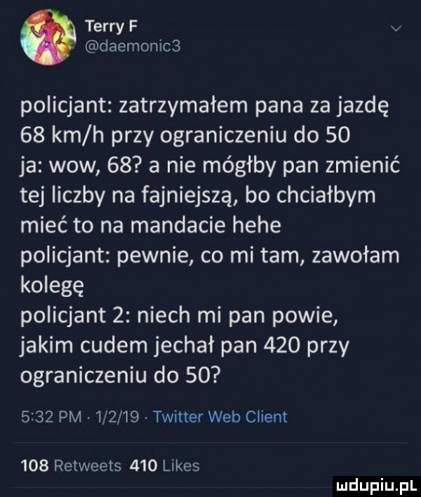 terry f daemonics policjant zatrzymałem pana za jazdę    km h przy ograniczeniu do    ja wow    a nie mógłby pan zmienić tej liczby na fajniejsza bo chciałbym mieć to na mandacie hebe policjant pewnie co mi tam zawołam kolegę policjant   niech mi pan powie jakim cudem jechał pan     przy ograniczeniu do         pm        twitter web client     retweets     limes