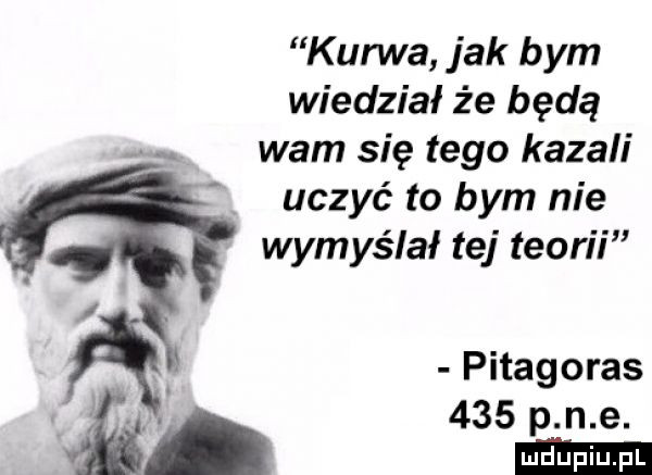 kurwa jak bym wiedział że będą wam się tego kazali uczyć to bym nie wymyślał tej teorii pitagoras     p n e