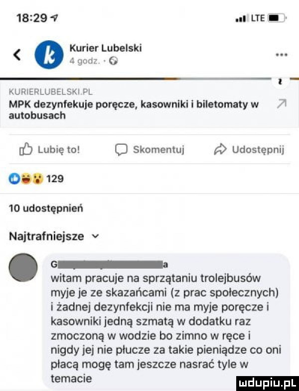 ll lte li kurier lubelski acan  . t kurierlubelski pl mpk dezynfekuje poręcze kasowniki i biletomaty w autobusach if lubię   o skomentuj a udostępnij o        udostępnień najtrafniejsze v   witam pracuje na sprzątaniu troieibusów myje je ze skazańcami z prac społecznych i żadne dezynfekcji nie ma myje poręcze i kasowniki jedną szmatą w dodatku raz zmoczoną w wodzie bo zimno w ręce i nigdy jej nie płucze za takie pieniądze co oni płacą mogę tam jeszcze nasrać tyle w we