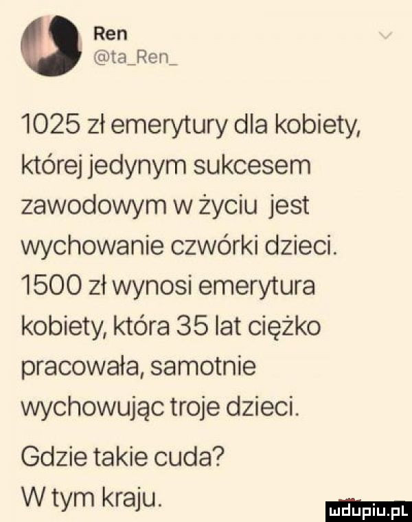 ren tajem      zł emerytury dla kobiety której jedynym sukcesem zawodowym w życiu jest wychowanie czwórki dzieci.      zł wynosi emerytura kobiety która    lat ciężko pracowała samotnie wychowując troje dzieci. gdzie takie cuda w tym kraju