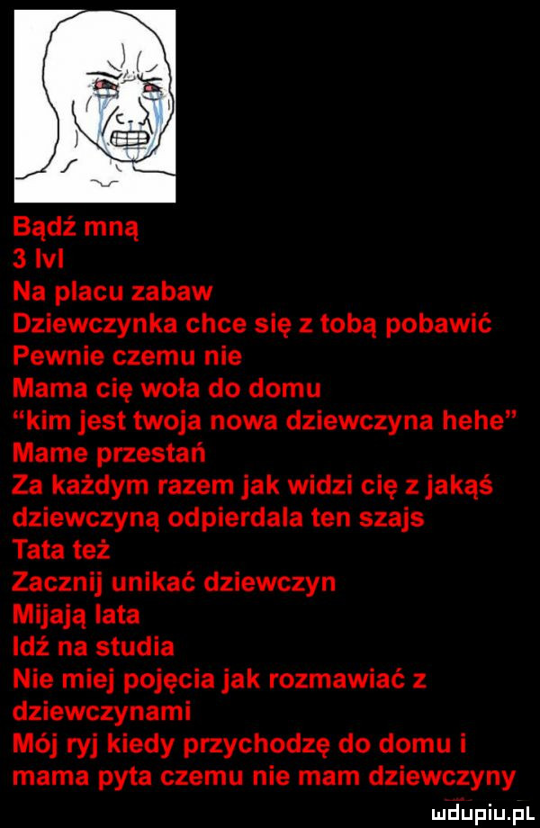 bądź mną   m na placu zabaw dziewczynka chce się z tobą pobawić pewnie czemu nie mama cię woła do domu kim jest twoja nowa dziewczyna hebe mame przestań za każdym razem jak widzi cię zjakąś dziewczyną odpierdala ten szajs tata też zacznij unikać dziewczyn mijają lata idź na studia nie miej pojęcia jak rozmawiać z dziewczynami mój ryj kiedy przychodzę do domu i mama pyta czemu nie mam dziewczyny