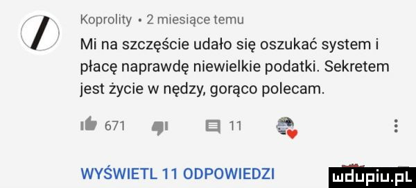koprolity   miesiącelemu mi na szczęście udało się oszukać system i place naprawdę niewielkie podatki. sekretem jest życie w nędzy gorąco polecam. ib     gi n   wyświetl    odpowiedzi