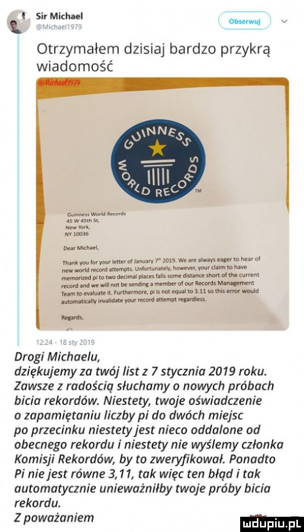 i sir michael ohm u. v otrzymałem dzisiaj bardzo przykrą wiadomość as w m ma.    vum xt u m nv runu no man l mmkrmmnruhnuarvrmﬂ man summammm nin ma madian mama mm. mul immun muimmmuuuh mmmmunęuum mnmamxumam ormmmsmmm urn umarunu m ninom lmnmu wm www mmm mw m drogi michaelu dziękujemy za twój list z   stycznia      roku. zawsze z radością słuchamy o nowych próbach bicia rekordów. niestety twoje oświadczenie o zapamiętania liczby pi do dwóch miejsc po przecinku niestety jest nieco oddalone od obecnego rekordu i niestety nie wyślemy członka komisji rekordów by to zweryfikował. ponadto pi niejest równe      tak więc ten błąd i tak automatycznie unieważniłby twoje próby bicia rekordu. z poważaniem