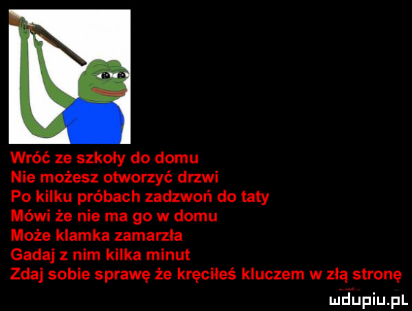 wróć ze szkoły do domu nie możesz otworzyć drzwi po kilku próbach zadzwoń do taty mówi że nie ma go w domu może klamka zamarzła gadaj z nim kilka minut zdaj sobie sprawę że kręciłeś kluczem w złą stronę