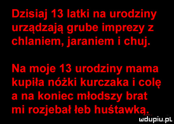 dzisiaj    latki na urodziny urządzają grube imprezy z chlaniem jaraniem i chuj. na moje    urodziny mama kupiła nóżki kurczaka i colę a na koniec młodszy brat mi rozjebał łeb huśtawką