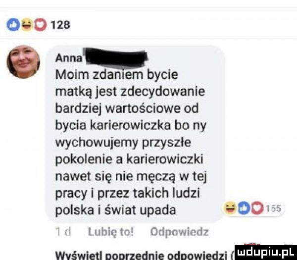 ono     anna   moim zdałem bycie matką jest zdecydowanie bardziej wartościowe od bycia karierowiczka bo ny wychowujemy przyszłe pokolenie a karierowiczki nawet się nie męczą w tej pracy i przez takich ludzi polska i świat upada ooo lubię m odpowiedz wvśwletl nonrzednle odpowiedzi i jf i j im