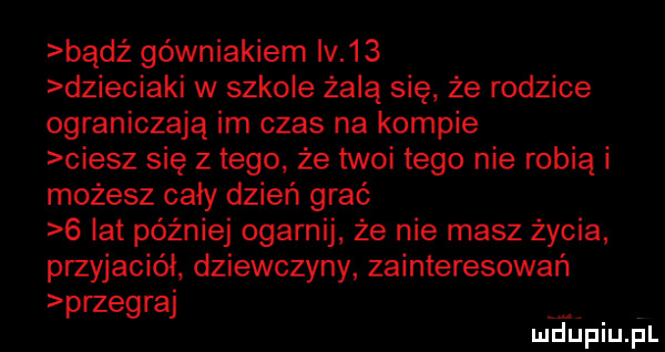 bądź górniakiem iv    dzieciaki w szkole żabą się że rodzice ograniczają im czas na kompie ciesz się z tego. że twoi tego nie robią i możesz cały dzień grać   lat później ogarnij ze nie masz życia przyjaciół. dziewczyny zainteresowań przegraj