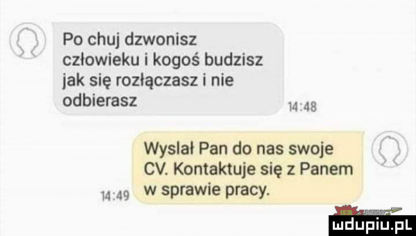 po chuj dzwonisz człowieku i kogoś budzisz idk się rozłączasz i nie odbierasz       wytlał pan do nas swoje cv. kontaktuje się z panem      w sprawie pracy. mduplu pl