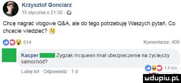 krzysztof gonciarz    stvczrua      o chcę nagrać vlogowe q ą abs dętego potrzebuję waszych pytań co chcecie wiedzieć o oo.     kcnxema że   . kacper zygzak mcqueen maa. ubezpreczeme na zycie czy samochod ocd w lumeml oapweaz m