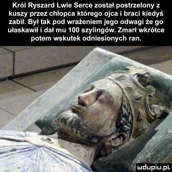 król ryszard lwie serce został postrzelony z kuszy przez chłopca którego ojca i braci kiedyś zabił. był tak pod wrażeniem jego odwagi że go ułaskawił i dał mu     szylingów. zmarł wkrótce potem wskutek odniesionych ran. u  łupku pl