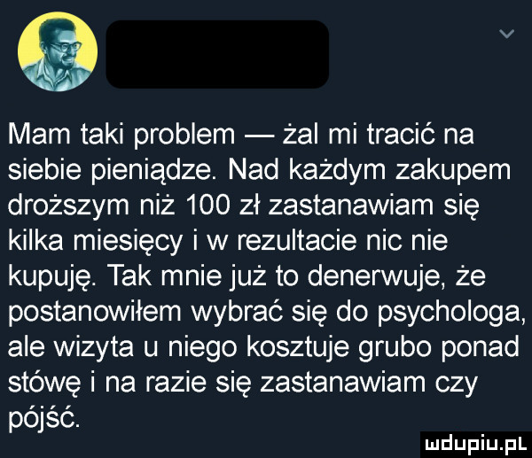 v mam taki problem żal mi tracić na siebie pieniądze. nad każdym zakupem droższym niż     zł zastanawiam się kilka miesięcy i w rezultacie nic nie kupuję. tak mnie już to denerwuje że postanowiłem wybrać się do psychologa ale wizyta u niego kosztuje grubo ponad stówę i na razie się zastanawiam czy pójść
