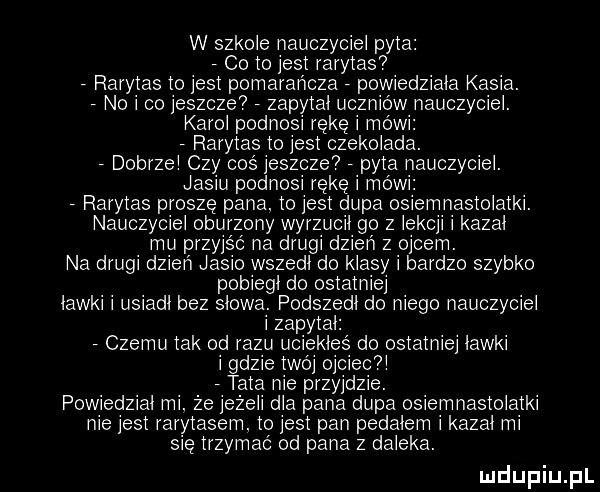 w szkole nauczyciei pyta co to jest rarytas rarytas to jest pomarańcza powiedziala kasia. nai co jeszcze zapytal uczniow nauczyciei. karci podnosi rękę i mowi rarytas to jest czekolada. dobrzmi czy coś jeszcze pyta nauczyciei. jasiu podnosi rękę i mowi rarytas proszę pana. to jest dupa osiemnastolatki. nauczyciei oburzony wyrzucil go z iekcji i kazał mu przyjść na drugi dzień z ojcem. na drugi dzien jasio wszedł do klasy i bardzo szybko pobiegł do ostatniej ławki i usiadl bez słowa. podszedł do niego nauczyciei   zapytal czemu tak od razu uciekies do ostatniej lawki   gdzie twoj ojciec i tata nie przyjdzie. powiedział mi. ze jezeii dba pana dupa osiemnastolatki nie jest rarytasem. to jest pan pedalem i kazał mi się trzymać od pana z daleka