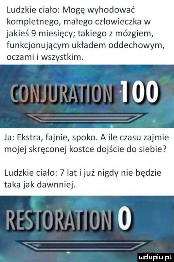ludzkie ciało mogę wyhodować kompletnego małego człowieczka w jakieś   miesięcy takiego z mózgiem funkcjonującym układem oddechowym oczami i wszystkim. ja ekstra fajnie spoko. a ile czasu zajmie mojej skręconej kostce dojście do siebie ludzkie ciało   lat iluż nigdy nie będzie taka jak dawnniej