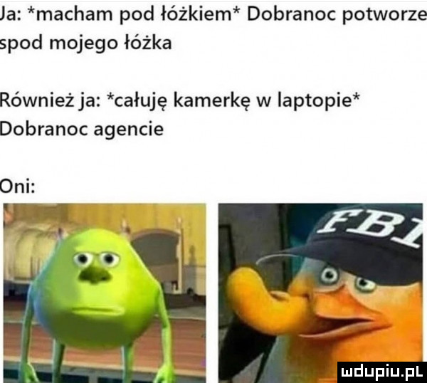 ja macham pod łóżkiem dobranoc potworze spod mojego łóżka również ja całuję kamerkę w iaptopie dobranoc agencie oni