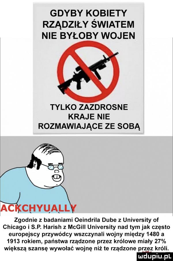 gdyby kobiety rządziły swiatem nie byłoby wojen tylko zazdrosne kraje nie rozmawiające ze sobą zgodnie z badaniami oeindrila dębe   university of chicago i s p. harish z megill universin nad tym jak często europejscy przywódcy wszczynali wojny między      a      rokiem państwa rządzone przez królowe miały    większą szansę wywołać wojnę niż te rządzone przez króli