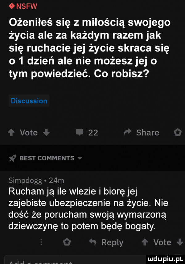 onsfw ożeniłeś się z miłością swojego życia ale za każdym razem jak się ruchacie jej życie skraca się o   dzień ale nie możesz jej o tym powiedzieć. co robisz discussion vote    stare best comments simm ugg  an rucham ją ile wlezie i biorę jej zajebiste ubezpieczenie na życie. nie dość że porucham swoją wymarzoną dziewczynę to potem będę bogaty. repry vote a   z mel