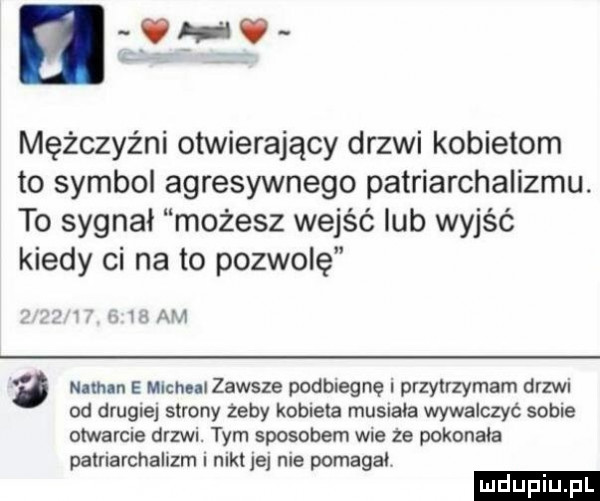 nw mężczyźni otwierający drzwi kobietom to symbol agresywnego patriarchalizmu. to sygnał możesz wejść lub wyjść kiedy ci na to pozwolę v id am   nin n e michu zawsze podbiegnę przytrzymam drzwi od drug e  strony zeby kobieta musiała wywalczyć sobie otwarcie drzwi. tym sposobem wie ze pokonała patriarchalizm i nikt jej nie pomaga