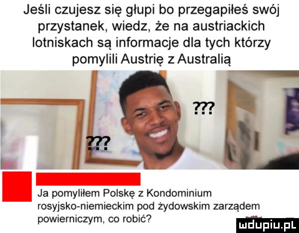 jeśli czujesz się glupi bo przegapiłeś swój przystanek wiedz że na austriackich lotniskach są informacje dla tych którzy pomylili austrię z australią ja pomylilem polskę z kondominium rosyjsko niemieckim pod żydowskim zarządem. abakankami. powierniczym. co robic