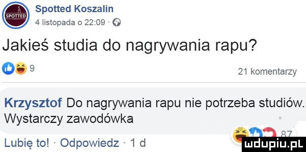 spotted koszalin a ilstopada    na o jakieś studia do nagrywania rapu o.      komentarzy krzysztof do nagrywania rapu nie potrzeba studiów. wystarczy zawodówka a. lubie io odpowiedz   d