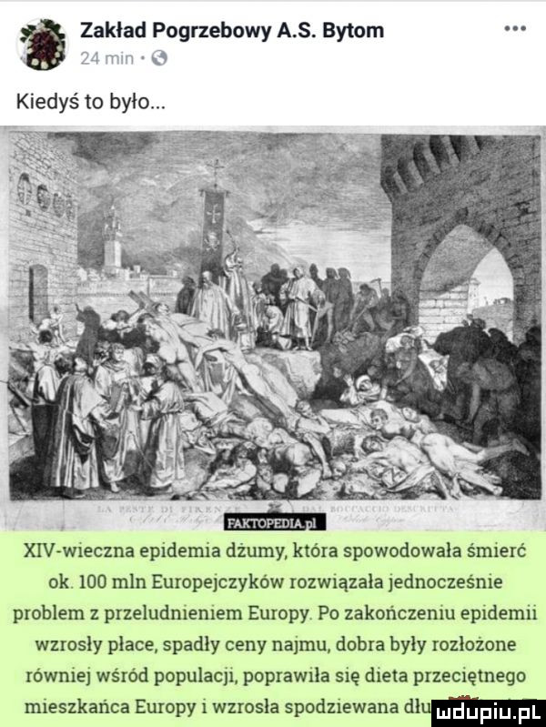 zakład pogrzebowy a s. bytom kiedyś to bylo. xiv wieczna epidemia dżumy. która spowodowała śmierć ok.     mln europejczyków rozwiązała jednocześnie problem przeludnieniem europy. po zakończeniu epidemii wzrosły place. spadly ceny najmu dobra byly rozłożone równiej wśród populacji poprawiła się dieta przeciętnego mieszkańca europy i wzrosła spodziewana cium