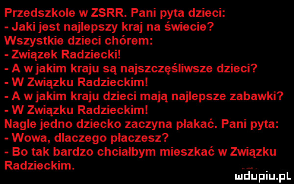 przedszkole w zsrr. pani pyta dzieci jaki jest najlepszy kraj na świecie wszystkie dzieci chórem związek radziecki a w jakim kraju są najszczęśliwsze dzieci w związku radzieckim a wjakim kraju dzieci mają najlepsze zabawki w związku radzieckim nagle jedno dziecko zaczyna płakać. pani pyta wowa dlaczego płaczesz bo tak bardzo chcialbym mieszkać w związku radzieckim. mduplu pl