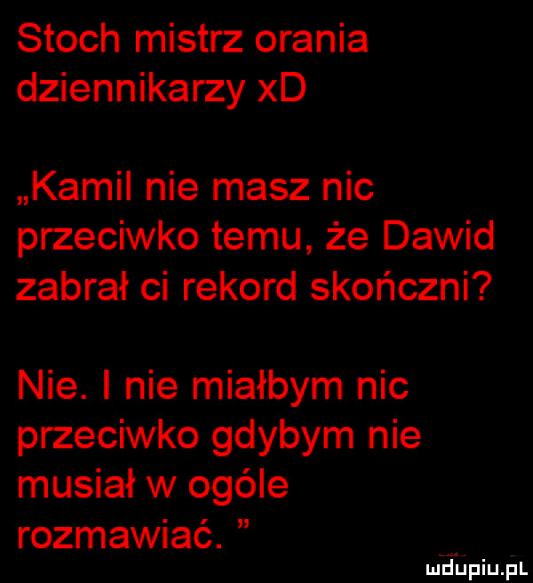 stoch mistrz orania dziennikarzy xd kamil nie masz nic przeciwko temu że dawid zabrał ci rekord skończni nie. i nie miałbym nic przeciwko gdybym nie musiał w ogóle rozmawiać