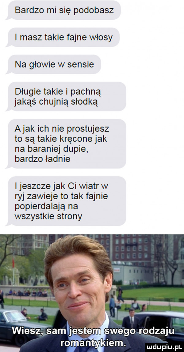 bardzo mi się podobasz i masz takie fajne włosy na głowie w sensie długie takie i pachną jakąś chujnią słodką abak ich nie prostujesz to są takie kręcone jak na baranie dupie bardzo ładnie i jeszcze jak ci wiatr w ryj zawieje to tak fajnie popierdalają na wszystkie strony  . abakankami wiesz sam jestem swego rodzaju romantykiem