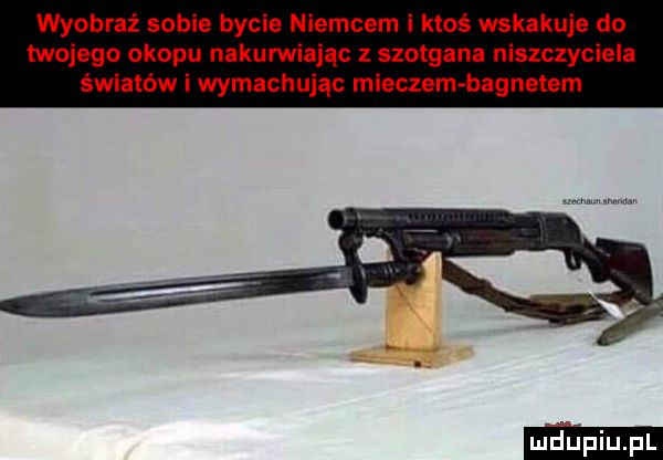 wyobraź sobie bycie niemcem i ktoś wskakuje do twojego okopu nakurwiając szołgana niszczyciela światów i wymachując mieczem bagnetem