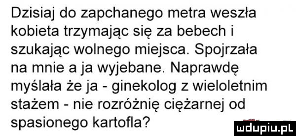dzisiaj do zapchanego metra weszła kobieta trzymając się za bebech i szukając wolnego miejsca. spojrzała na mnie a ja wyjebane. naprawdę myślała że ja ginekolog z wieloletnim stażem nie rozróżnię ciężarnej od spasionego kartofla