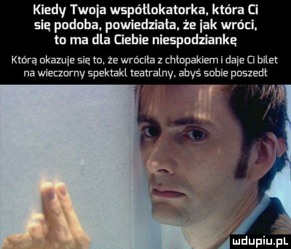 kiedy twoja współlokatorka ktora ci sie podoba. powiedziała. że idk wróci. to ma dla ciebie niespodziankę którą okazuje sie to że wróciła z chłopakiem i dmie ci bilet na wieczorny spektakl teatralny. abyś sobie poszedl