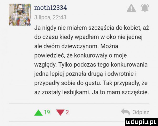 moch      w r     ja nigdy nie mialem szczęścia do kobiet aż do czasu kiedy wpadłem w oko nie jednej ale dwóm dziewczynom. można powiedzieć że konkurowały o moje względy. tylko podczas tego konkurowania jedna lepiej poznaka drugą i odwrotnie i przypadły sobie do gustu. tak przypadły ze az zostały lesbijkami. ja to mam szczęście. a   v
