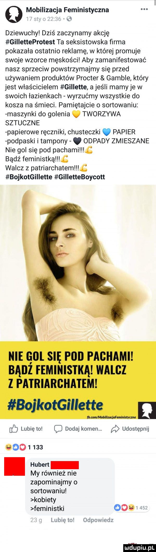 q mobilizacja feministyczna i gm   i   dziewuchy dziś zaczynamy akcję gilletteprotest ta seksistowska firma pokazała ostatnio reklamę w której promuje swoje wzorce męskości aby zamanifestować nasz sprzeciw powstrzymajmy się przed używaniem produktów procter gamule który jest właścicielem gillene a jeśli mamy je w swoich łazienkach wyrzućmy wszystkie do kosza na śmieci. pamiętajcie o sortowaniu maszynki do golenia v tworzywa sztuczne papierowe ręczniki chusteczki. papier podpaski i tampony. odpady zmieszane nie gol się pod pachami bądź feministką j walcz z patriarchatem bojkotgillette gilletteboycott i nie gol się pod pachami badż feministką walcz z patriarchatem bojkotgmette walkman dc lubięlo dodaj kamen. udostępnij. huber my również nie zapominajmy o sortowaniu kobiety feministki oo     lubię io odpowiedz