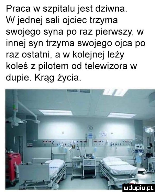 praca w szpitalu jest dziwna. w jednej sali ojciec trzyma swojego syna po raz pierwszy w innej syn trzyma swojego ojca po raz ostatni a w kolejnej leży koleś z pilotem od telewizora w dupie. krąg życia