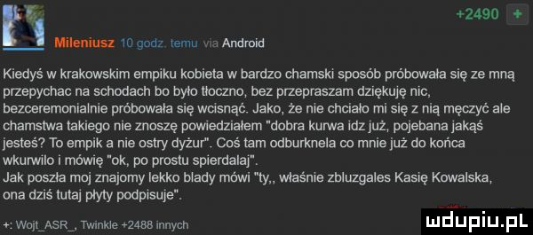 rę.      lila idu m gad ebi andmid kiedyś w krakowskim empiku kobieta w bardzo chamski szwab próbowała się ze mną przepycnac na schodach bo było tka zna bez pmepraszam azuexwe nic bezcersmomaime próbowała się wusnąć jako że me cnciaic misię z nia męaye abe chamstwa takiego me znoszę pmeaziaiem udma kurwa le jul pojebana jakąś jasiaśv to empik a nie as ry dyżur coś tam odburknela do mnie już da końca wkurwilo i mówię ok po prestu spiemalar jak paszka ma znajomy lekka mady mówi cna dziś iulaj piary podpisuje. wannie zma ma. wiaźma zbluzgales kasię kowalska. wujlasr