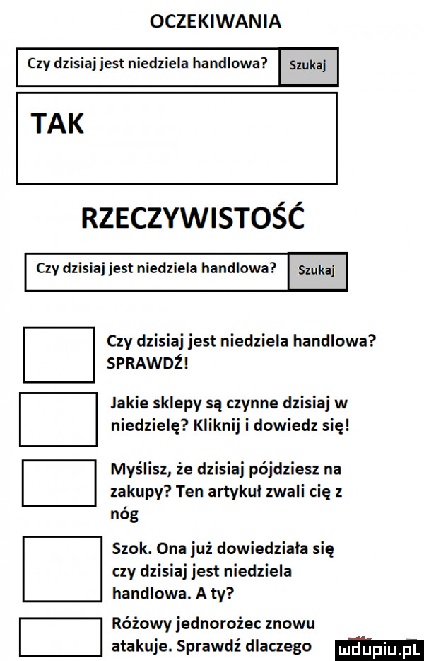 oczekiwania czy dzisiaj jest niedziela handlowa szukaj tak rzeczywistośc czy dzisiaj jest niedziela handlowa. czy dzisiaj jest niedziela handlowa sprawdż jakie sklepy są czynne dzisiaj w niedzielę kliknij i dowiedz się myślisz że dzisiaj pójdziesz na zakupy ten artykul zwali cię z nóg szok. ona już dowiedziała się czy dzisiaj jest niedziela handlowa. a ty różowy jednorożec znowu atakuje. sprawdź dlaczego