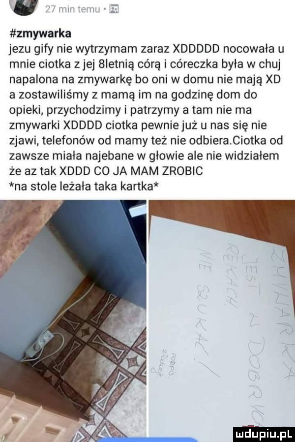 zmywarka jezu gify nie wy rzygam zaraz xddddd nocowała u mnie ciotka z jej  ietnią córą i córeczka była w chuj napalona na zmywarkę bo oni w domu nie mają xd a zostawiliśmy z mamą im na godzinę dom do opieki. przychodzimy i patrzymy a tam nie ma zmywarki xdddd ciotka pewniejuż u nas się nie zjawi telefonów od mamy też nie odbiera ciotka od zawsze minia najebane w gdowie ale nie widziałem że az tak xddd co ja mam zrobic na stole leżała taka kartka