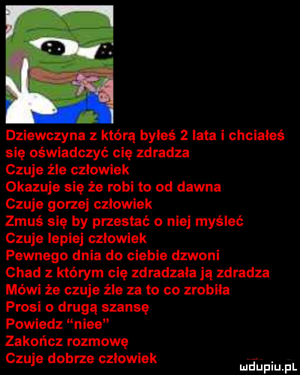 dziewczyna z którą byłeś   lata i chciałeś się oświadczyć cię zdradza czuje źle czlowiek okazuje się że robi to od dawna czuje gorzej czlowiek zmuś się by przestać o niej myśleć czuje lepiej czlowiek pewnego dnia do ciebie dzwoni chad z którym cię zdradzała ją zdradza mówi że czuje źle za to co zrobila prosi o drugą szansę powiedz nice zakończ rozmowę czuje dobrze czlowiek. mduplu pl