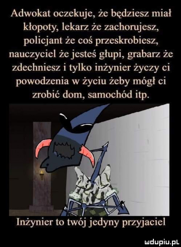 adwokat oczekuje że będziesz miał kłopoty lekarz że zachorujesz policjant że coś pneskrobiesz nauczyciel że jesteś głupi grabarz że zdechniesz i tylko inżynier życzy ci powodzenia w życiu żeby mógł ci zrobić dom samochód ibp. inżynier to twój jedyny przyjaciel