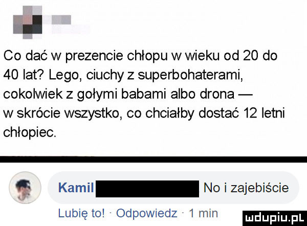 co dac w prezencie chłopu w wieku od    do    lat lego ciuchy z superbohaterami cokolwiek z gołymi babami albo drona w skrócie wszystko co chciałby dostać    letni chłopiec kamil noizajebiście lunięto odpowiedz  min