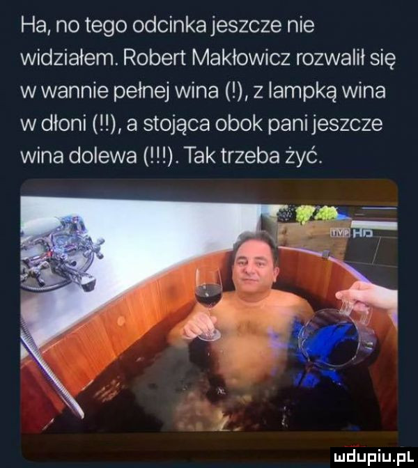 ha no tego odcinkajeszcze nie widziałem. robert makłowicz rozwalił się w wannie pełnej wina z lampką wina w dłoni a stojąca obok panijeszcze wina dolewa. tak trzeba żyć